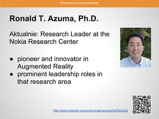 Rozszerzona rzeczywistość




Ronald T. Azuma, Ph.D.
Aktualnie: Research Leader at the
Nokia Research Center

● pioneer and innovator in
  Augmented Reality
● prominent leadership roles in
  that research area



              http://www.linkedin.com/pub/ronald-azuma/3a/422/a5a
 