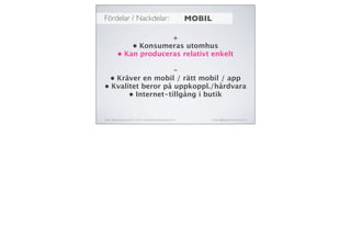 Fördelar / Nackdelar:
Twitter: @michaelaschmied Tumblr: michaelaschmied.tumblr.com/ michaela@augmentedevent.com
MOBIL
+
• Konsumeras utomhus
• Kan produceras relativt enkelt
-
• Kräver en mobil / rätt mobil / app
• Kvalitet beror på uppkoppl./hårdvara
• Internet-tillgång i butik
 