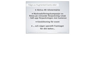 Några av Augmented Events idéer:
Twitter: @michaelaschmied Tumblr: michaelaschmied.tumblr.com/ michaela@augmentedevent.com
• Aktiva AR-klistermärke
• Marknadsföringskampanjer ex
Rösta på vinnande förpackning/smak
- håll upp förpackningen mot kameran
• Kiosklösning för event
• ... och något speciellt framtaget
för ditt behov...
 
