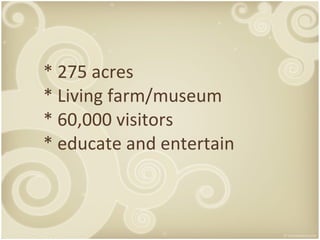 * 275 acres * Living farm/museum * 60,000 visitors * educate and entertain 