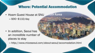 • Hoam Guest House at SNU
– $90~$110/day
• In addition, Seoul has
an incredible number of
places to stay
– http://www.miceseoul.com/about-seoul/accomodation.html
 