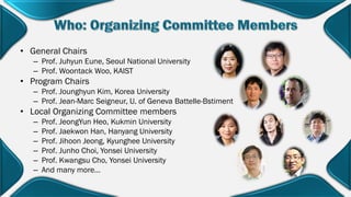 • General Chairs
– Prof. Juhyun Eune, Seoul National University
– Prof. Woontack Woo, KAIST
• Program Chairs
– Prof. Jounghyun Kim, Korea University
– Prof. Jean-Marc Seigneur, U. of Geneva Battelle-Bstiment
• Local Organizing Committee members
– Prof. JeongYun Heo, Kukmin University
– Prof. Jaekwon Han, Hanyang University
– Prof. Jihoon Jeong, Kyunghee University
– Prof. Junho Choi, Yonsei University
– Prof. Kwangsu Cho, Yonsei University
– And many more…
 