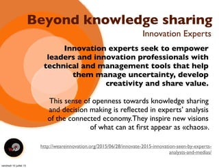 Beyond knowledge sharing
Innovation experts seek to empower
leaders and innovation professionals with
technical and management tools that help
them manage uncertainty, develop
creativity and share value.
This sense of openness towards knowledge sharing
and decision making is reﬂected in experts’ analysis
of the connected economy.They inspire new visions
of what can at ﬁrst appear as «chaos».
Innovation Experts
http://weareinnovation.org/2015/06/28/innovate-2015-innovation-seen-by-experts-
analysts-and-medias/
vendredi 10 juillet 15
 