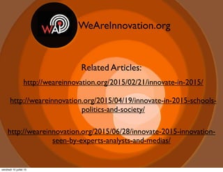 WeAreInnovation.org
Related Articles:
http://weareinnovation.org/2015/02/21/innovate-in-2015/
http://weareinnovation.org/2015/04/19/innovate-in-2015-schools-
politics-and-society/
http://weareinnovation.org/2015/06/28/innovate-2015-innovation-
seen-by-experts-analysts-and-medias/
vendredi 10 juillet 15
 