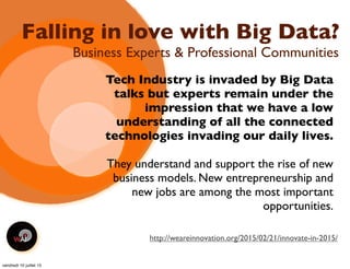 Falling in love with Big Data?
Tech Industry is invaded by Big Data
talks but experts remain under the
impression that we have a low
understanding of all the connected
technologies invading our daily lives.
They understand and support the rise of new
business models. New entrepreneurship and
new jobs are among the most important
opportunities.
Business Experts & Professional Communities
http://weareinnovation.org/2015/02/21/innovate-in-2015/
vendredi 10 juillet 15
 