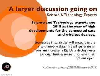 A larger discussion going on
Science and Technology experts see
2015 as the year of high
developments for the connected cars
and wireless devices.
Biometrics in particular will encourage the
rise of mobile data.This will generate an
important increase in Big Data deployments
although businesses tend to leave their
options open.
Science & Technology Experts
http://weareinnovation.org/2015/02/21/innovate-in-2015/
vendredi 10 juillet 15
 