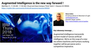 Augmented Intelligence is the new way forward !
Wed Mar 21, 11:30 AM - 11:50 AM | Cloud and Data Campus Think Tank C  | Session ID: 8950A
https://myibm.ibm.com/events/think/all-sessions/session/8950A
Steve Ardire
AI startup advisor & 'Merchant of Light
sardire@gmail.com
@sardire skype: sardire
http://www.linkedin.com/in/sardire
Augmented Intelligence transcends
current model of narrow artiﬁcial
intelligence. We’re on the cusp of a new
era where machines and humans working
together will be pervasive and a
competitive imperative.
Key takeaway message….
 