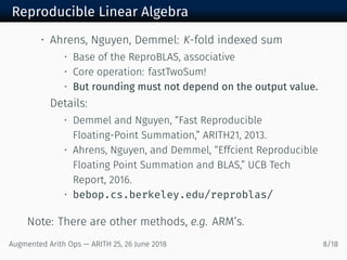 Reproducible Linear Algebra
• Ahrens, Nguyen, Demmel: K-fold indexed sum
• Base of the ReproBLAS, associative
• Core operation: fastTwoSum!
• But rounding must not depend on the output value.
Details:
• Demmel and Nguyen, “Fast Reproducible
Floating-Point Summation,” ARITH21, 2013.
• Ahrens, Nguyen, and Demmel, “Effcient Reproducible
Floating Point Summation and BLAS,” UCB Tech
Report, 2016.
• bebop.cs.berkeley.edu/reproblas/
Note: There are other methods, e.g. ARM’s.
Augmented Arith Ops — ARITH 25, 26 June 2018 8/18
 