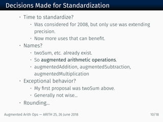 Decisions Made for Standardization
• Time to standardize?
• Was considered for 2008, but only use was extending
precision.
• Now more uses that can beneﬁt.
• Names?
• twoSum, etc. already exist.
• So augmented arithmetic operations.
• augmentedAddition, augmentedSubtraction,
augmentedMultiplication
• Exceptional behavior?
• My ﬁrst proposal was twoSum above.
• Generally not wise...
• Rounding...
Augmented Arith Ops — ARITH 25, 26 June 2018 10/18
 