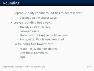Rounding
• Reproducibility cannot round ties to nearest even.
• Depends on the output value.
• Leaves rounding ties away...
• Already exists for binary.
• Surveyed users.
• Shewchuck: triangle could not use it.
• Rump, et al.: Proofs need reworked.
• So rounding ties toward zero.
• roundTiesToZero from decimal
• Only these operations.
• sigh.
Augmented Arith Ops — ARITH 25, 26 June 2018 13/18
 