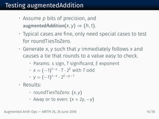 Testing augmentedAddition
• Assume p bits of precision, and
augmentedAddition(x, y) ⇒ (h, t).
• Typical cases are ﬁne, only need special cases to test
for roundTiesToZero.
• Generate x, y such that y immediately follows x and
causes a tie that rounds to a value easy to check.
• Params: s sign, T signiﬁcand, E exponent
• x = (−1)1−s · T · 2E with T odd
• y = (−1)1−s · 2E−p−1
• Results:
• roundTiesToZero: (x, y)
• Away or to even: (x + 2y, −y)
Augmented Arith Ops — ARITH 25, 26 June 2018 14/18
 