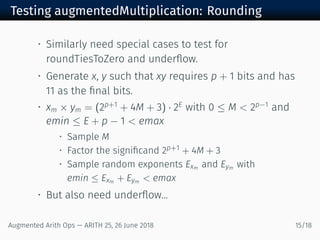 Testing augmentedMultiplication: Rounding
• Similarly need special cases to test for
roundTiesToZero and underﬂow.
• Generate x, y such that xy requires p + 1 bits and has
11 as the ﬁnal bits.
• xm × ym = (2p+1
+ 4M + 3) · 2E
with 0 ≤ M < 2p−1
and
emin ≤ E + p − 1 < emax
• Sample M
• Factor the signiﬁcand 2p+1 + 4M + 3
• Sample random exponents Exm and Eym with
emin ≤ Exm + Eym < emax
• But also need underﬂow...
Augmented Arith Ops — ARITH 25, 26 June 2018 15/18
 