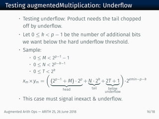 Testing augmentedMultiplication: Underﬂow
• Testing underﬂow: Product needs the tail chopped
off by underﬂow.
• Let 0 ≤ k < p − 1 be the number of additional bits
we want below the hard underﬂow threshold.
• Sample:
• 0 ≤ M < 2p−1 − 1
• 0 ≤ N < 2p−k−1
• 0 ≤ T < 2k
xm ×ym =
(
(2p−1
+ M) · 2p
head
+ N · 2k
tail
+ 2T + 1
below
underﬂow
)
·2emin−p−k
• This case must signal inexact & underﬂow.
Augmented Arith Ops — ARITH 25, 26 June 2018 16/18
 