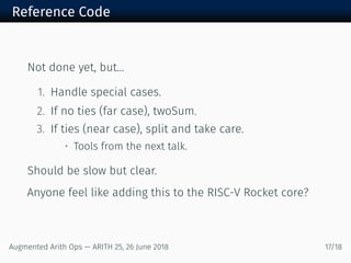 Reference Code
Not done yet, but...
1. Handle special cases.
2. If no ties (far case), twoSum.
3. If ties (near case), split and take care.
• Tools from the next talk.
Should be slow but clear.
Anyone feel like adding this to the RISC-V Rocket core?
Augmented Arith Ops — ARITH 25, 26 June 2018 17/18
 