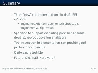 Summary
• Three “new” recommended ops in draft IEEE
754-2018
• augmentedAddition, augmentedSubtraction,
augmentedMultiplication
• Speciﬁed to support extending precision (double
double), reproducible linear algebra
• Two instruction implementation can provide good
performance beneﬁts.
• Quite easily testible
• Future: Decimal? Hardware?
Augmented Arith Ops — ARITH 25, 26 June 2018 18/18
 