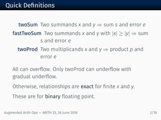 Quick Deﬁnitions
twoSum Two summands x and y ⇒ sum s and error e
fastTwoSum Two summands x and y with |x| ≥ |y| ⇒ sum
s and error e
twoProd Two multiplicands x and y ⇒ product p and
error e
All can overﬂow. Only twoProd can underﬂow with
gradual underﬂow.
Otherwise, relationships are exact for ﬁnite x and y.
These are for binary ﬂoating point.
Augmented Arith Ops — ARITH 25, 26 June 2018 2/18
 