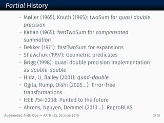 Partial History
• Møller (1965), Knuth (1965): twoSum for quasi double
precision
• Kahan (1965): fastTwoSum for compensated
summation
• Dekker (1971): fastTwoSum for expansions
• Shewchuk (1997): Geometric predicates
• Brigg (1998): quasi double precision implementation
as double-double
• Hida, Li, Bailey (2001): quad-double
• Ogita, Rump, Oishi (2005...): Error-free
transformations
• IEEE 754-2008: Punted to the future
• Ahrens, Nguyen, Demmel (2013...): ReproBLAS
Augmented Arith Ops — ARITH 25, 26 June 2018 3/18
 