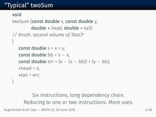 “Typical” twoSum
void
twoSum (const double x, const double y,
double * head, double * tail)
// Knuth, second volume of TAoCP
{
const double s = x + y;
const double bb = s − x;
const double err = (x − (s − bb)) + (y − bb);
*head = s;
*tail = err;
}
Six instructions, long dependency chain.
Reducing to one or two instructions: More uses.
Augmented Arith Ops — ARITH 25, 26 June 2018 4/18
 
