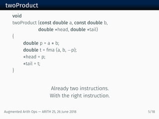 twoProduct
void
twoProduct (const double a, const double b,
double *head, double *tail)
{
double p = a * b;
double t = fma (a, b, −p);
*head = p;
*tail = t;
}
Already two instructions.
With the right instruction.
Augmented Arith Ops — ARITH 25, 26 June 2018 5/18
 