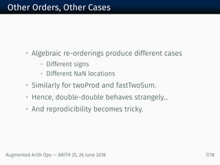 Other Orders, Other Cases
• Algebraic re-orderings produce different cases
• Different signs
• Different NaN locations
• Similarly for twoProd and fastTwoSum.
• Hence, double-double behaves strangely...
• And reprodicibility becomes tricky.
Augmented Arith Ops — ARITH 25, 26 June 2018 7/18
 