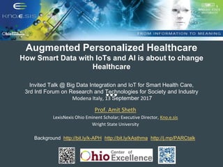Augmented Personalized Healthcare
How Smart Data with IoTs and AI is about to change
Healthcare
Invited Talk @ Big Data Integration and IoT for Smart Health Care,
3rd Intl Forum on Research and Technologies for Society and Industry
Modena Italy, 13 September 2017
Prof. Amit Sheth
LexisNexis Ohio Eminent Scholar; Executive Director, Kno.e.sis
Wright State University
Background: http://bit.ly/k-APH, http://bit.ly/kAsthma, http://j.mp/PARCtalk,
 