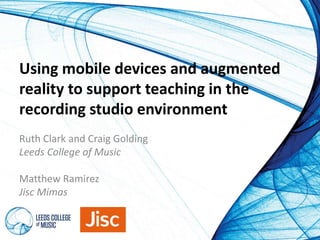 Using mobile devices and augmented 
reality to support teaching in the 
recording studio environment 
Ruth Clark and Craig Golding 
Leeds College of Music 
Matthew Ramirez 
Jisc Mimas 
 