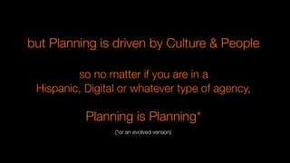but Planning is driven by Culture & People

so no matter if you are in a
Hispanic, Digital or whatever type of agency,

Planning is Planning*
(*or an evolved version)
 