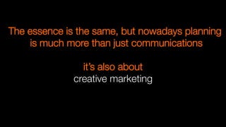 it’s also about 
creative marketing

The essence is the same, but nowadays planning
is much more than just communications
 