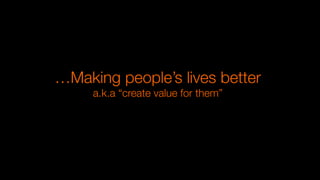 …Making people’s lives better
a.k.a “create value for them”
 