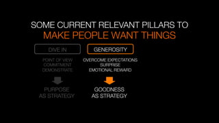 MAKE PEOPLE WANT THINGS "

SOME CURRENT RELEVANT PILLARS TO
DIVE IN
 GENEROSITY
OVERCOME EXPECTATIONS
SURPRISE
EMOTIONAL REWARD

PURPOSE
AS STRATEGY
POINT OF VIEW
COMMITMENT
DEMONSTRATE
GOODNESS
AS STRATEGY
 