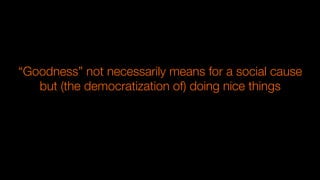 “Goodness” not necessarily means for a social cause
but (the democratization of) doing nice things 
 