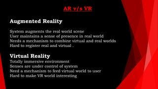 AR v/s VR
Augmented Reality
System augments the real world scene
User maintains a sense of presence in real world
Needs a ...