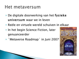De digitale doorwerking van het  fysieke universum  waar we in leven Reële en virtuele wereld schuiven in elkaar In het begin Science Fiction, later genuanceerder ´Metaverse Roadmap´ in Juni 2007 