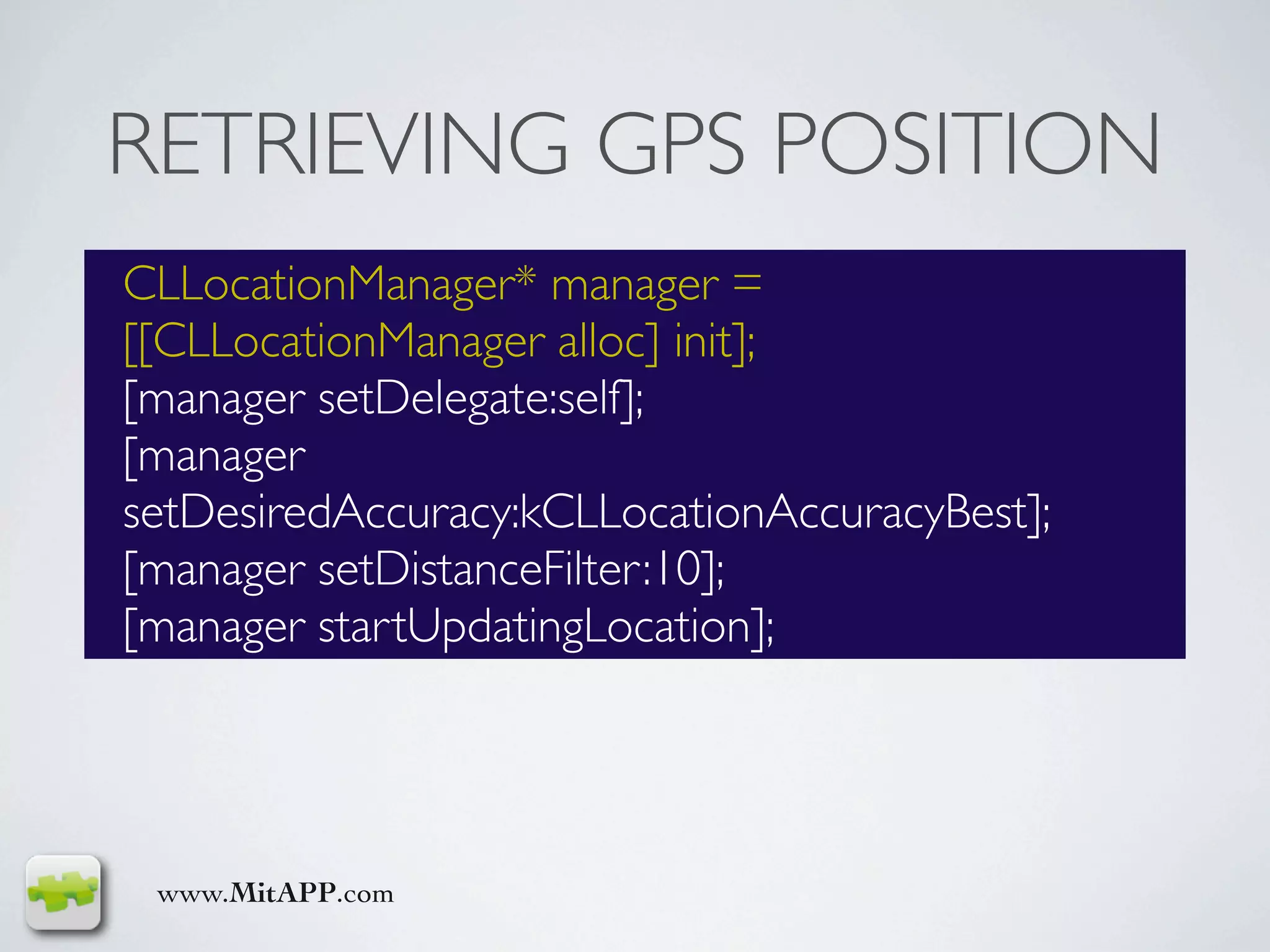 RETRIEVING GPS POSITION
CLLocationManager* manager =
[[CLLocationManager alloc] init];
[manager setDelegate:self];
[manager
setDesiredAccuracy:kCLLocationAccuracyBest];
[manager setDistanceFilter:10];
[manager startUpdatingLocation];




 www.MitAPP.com
 