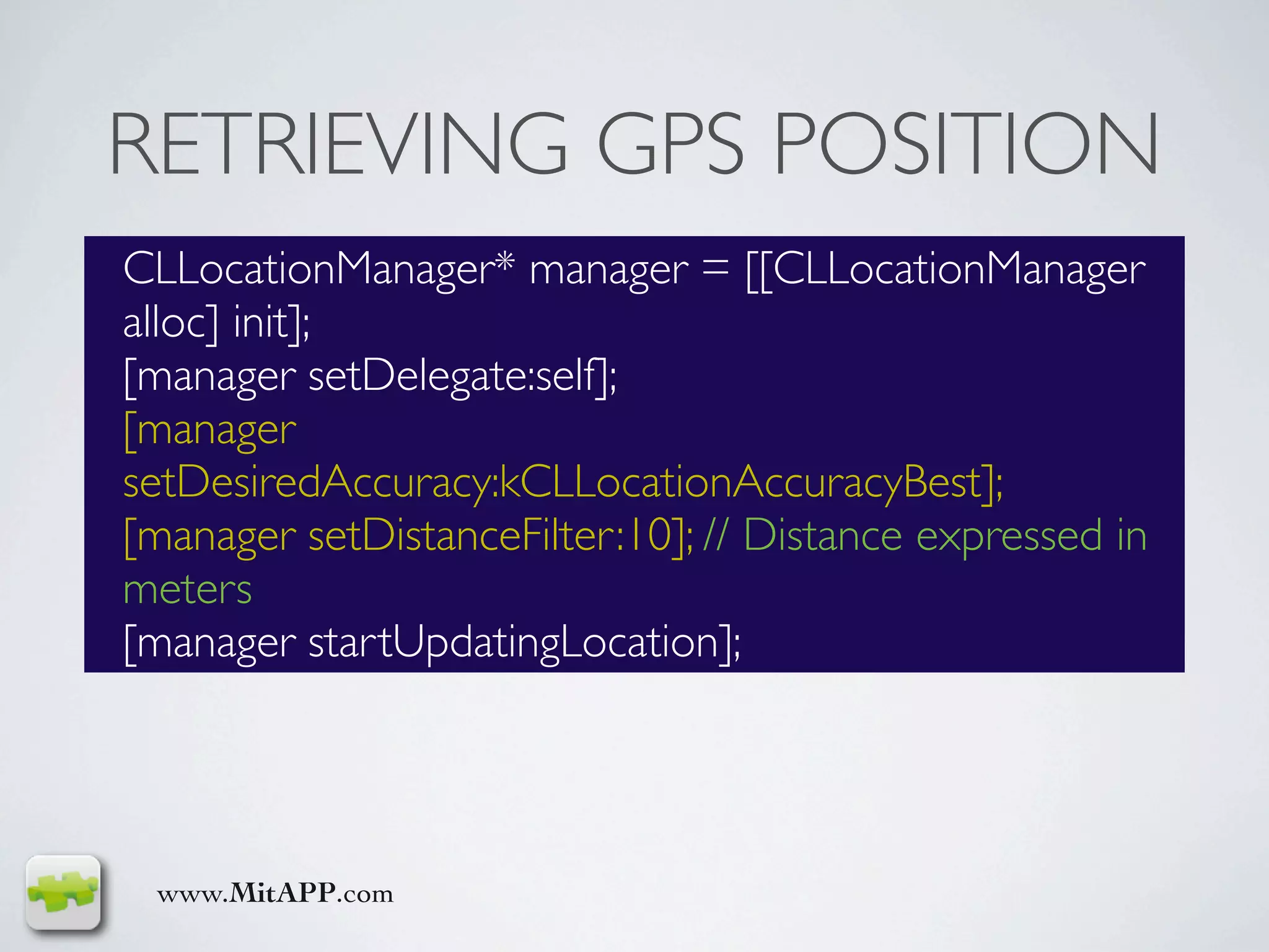 RETRIEVING GPS POSITION
CLLocationManager* manager = [[CLLocationManager
alloc] init];
[manager setDelegate:self];
[manager
setDesiredAccuracy:kCLLocationAccuracyBest];
[manager setDistanceFilter:10]; // Distance expressed in
meters
[manager startUpdatingLocation];




 www.MitAPP.com
 