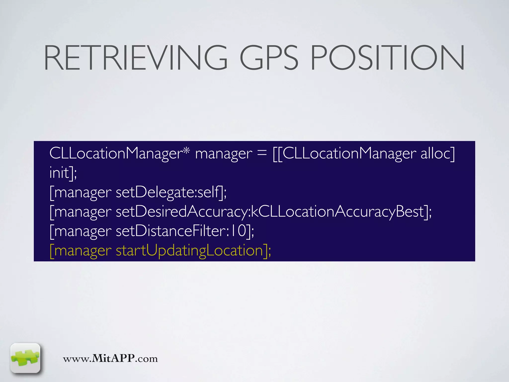 RETRIEVING GPS POSITION

CLLocationManager* manager = [[CLLocationManager alloc]
init];
[manager setDelegate:self];
[manager setDesiredAccuracy:kCLLocationAccuracyBest];
[manager setDistanceFilter:10];
[manager startUpdatingLocation];




 www.MitAPP.com
 