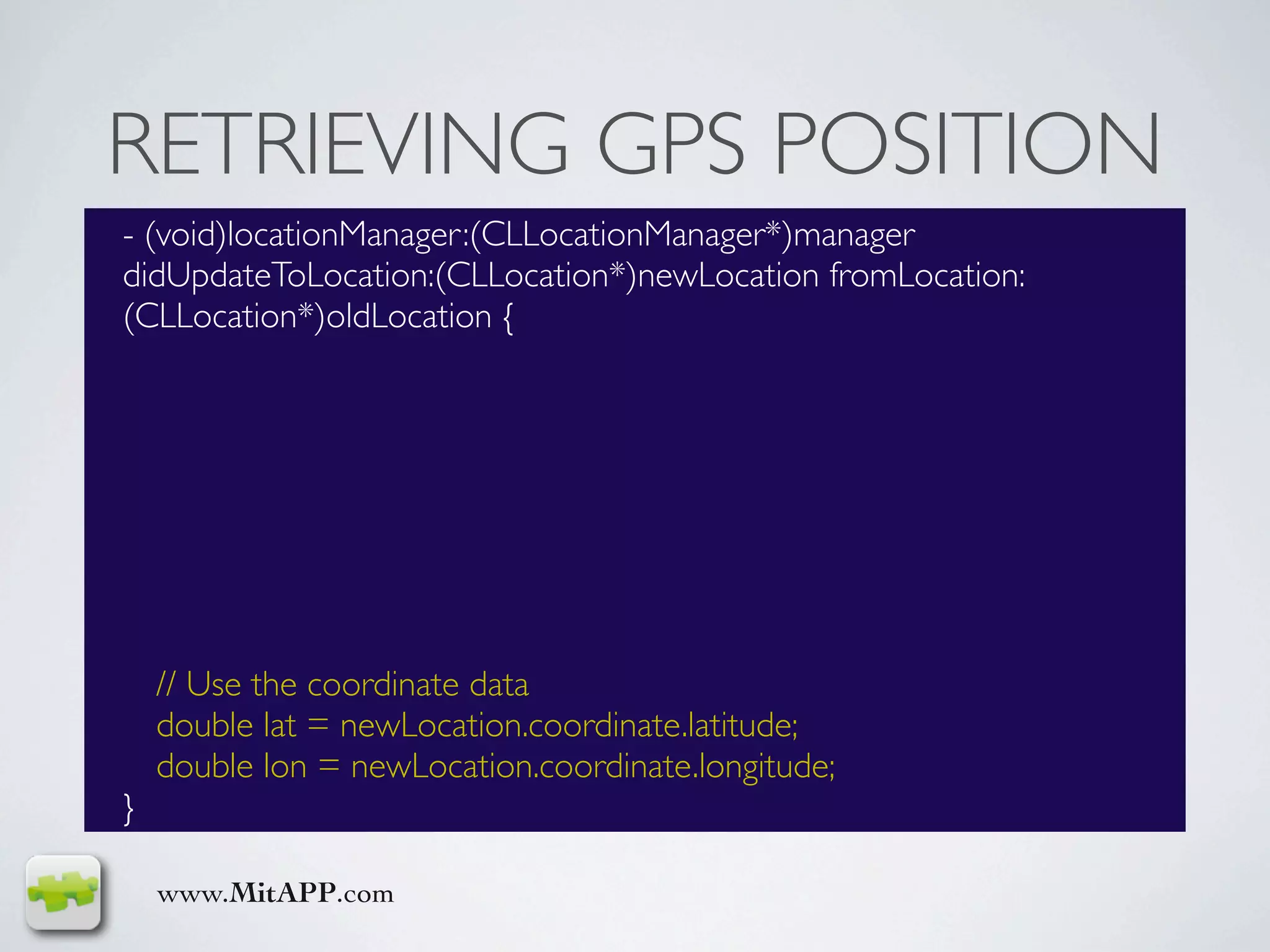 RETRIEVING GPS POSITION
- (void)locationManager:(CLLocationManager*)manager
didUpdateToLocation:(CLLocation*)newLocation fromLocation:
(CLLocation*)oldLocation {




    // Use the coordinate data
    double lat = newLocation.coordinate.latitude;
    double lon = newLocation.coordinate.longitude;
}

    www.MitAPP.com
 