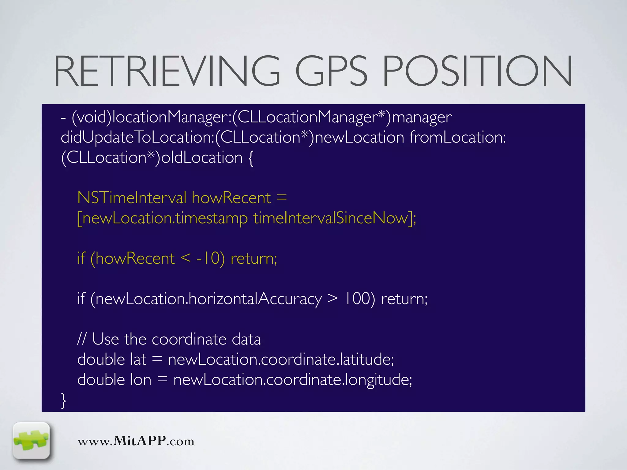 RETRIEVING GPS POSITION
- (void)locationManager:(CLLocationManager*)manager
didUpdateToLocation:(CLLocation*)newLocation fromLocation:
(CLLocation*)oldLocation {

    NSTimeInterval howRecent =
    [newLocation.timestamp timeIntervalSinceNow];

    if (howRecent < -10) return;

    if (newLocation.horizontalAccuracy > 100) return;

    // Use the coordinate data
    double lat = newLocation.coordinate.latitude;
    double lon = newLocation.coordinate.longitude;
}

    www.MitAPP.com
 
