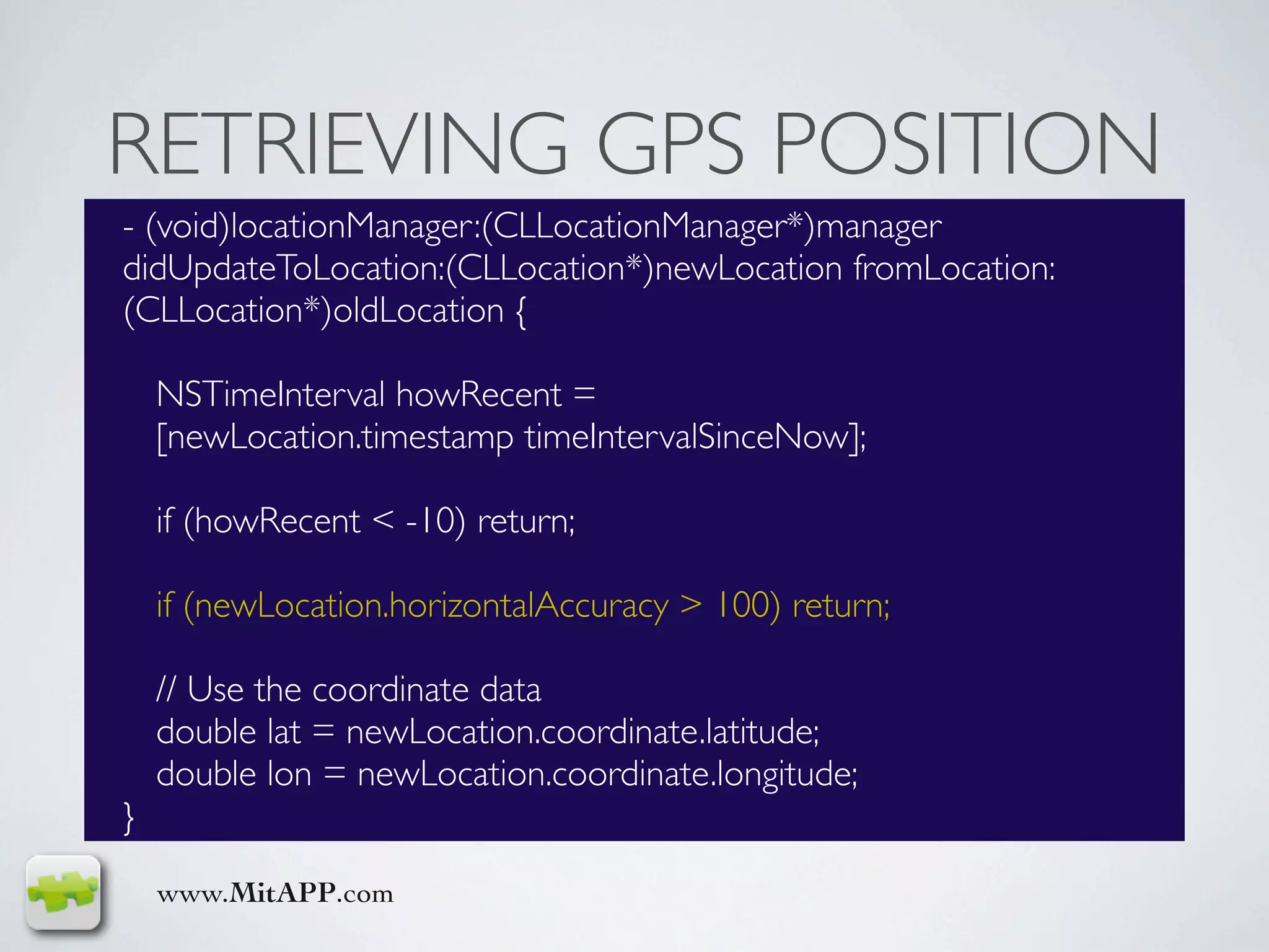 RETRIEVING GPS POSITION
- (void)locationManager:(CLLocationManager*)manager
didUpdateToLocation:(CLLocation*)newLocation fromLocation:
(CLLocation*)oldLocation {

    NSTimeInterval howRecent =
    [newLocation.timestamp timeIntervalSinceNow];

    if (howRecent < -10) return;

    if (newLocation.horizontalAccuracy > 100) return;

    // Use the coordinate data
    double lat = newLocation.coordinate.latitude;
    double lon = newLocation.coordinate.longitude;
}

    www.MitAPP.com
 