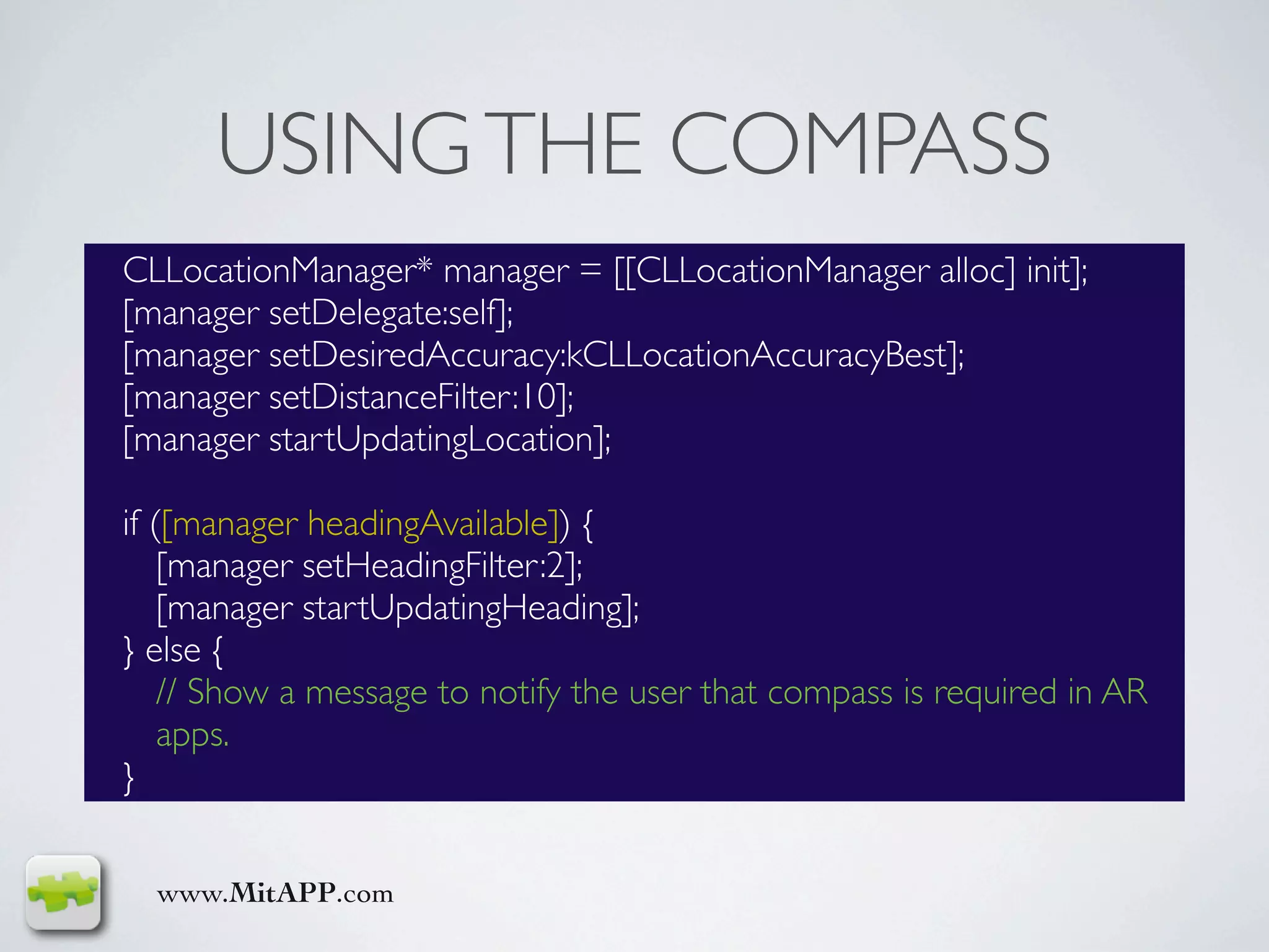 USING THE COMPASS
CLLocationManager* manager = [[CLLocationManager alloc] init];
[manager setDelegate:self];
[manager setDesiredAccuracy:kCLLocationAccuracyBest];
[manager setDistanceFilter:10];
[manager startUpdatingLocation];

if ([manager headingAvailable]) {
    [manager setHeadingFilter:2];
    [manager startUpdatingHeading];
} else {
    // Show a message to notify the user that compass is required in AR
    apps.
}


  www.MitAPP.com
 