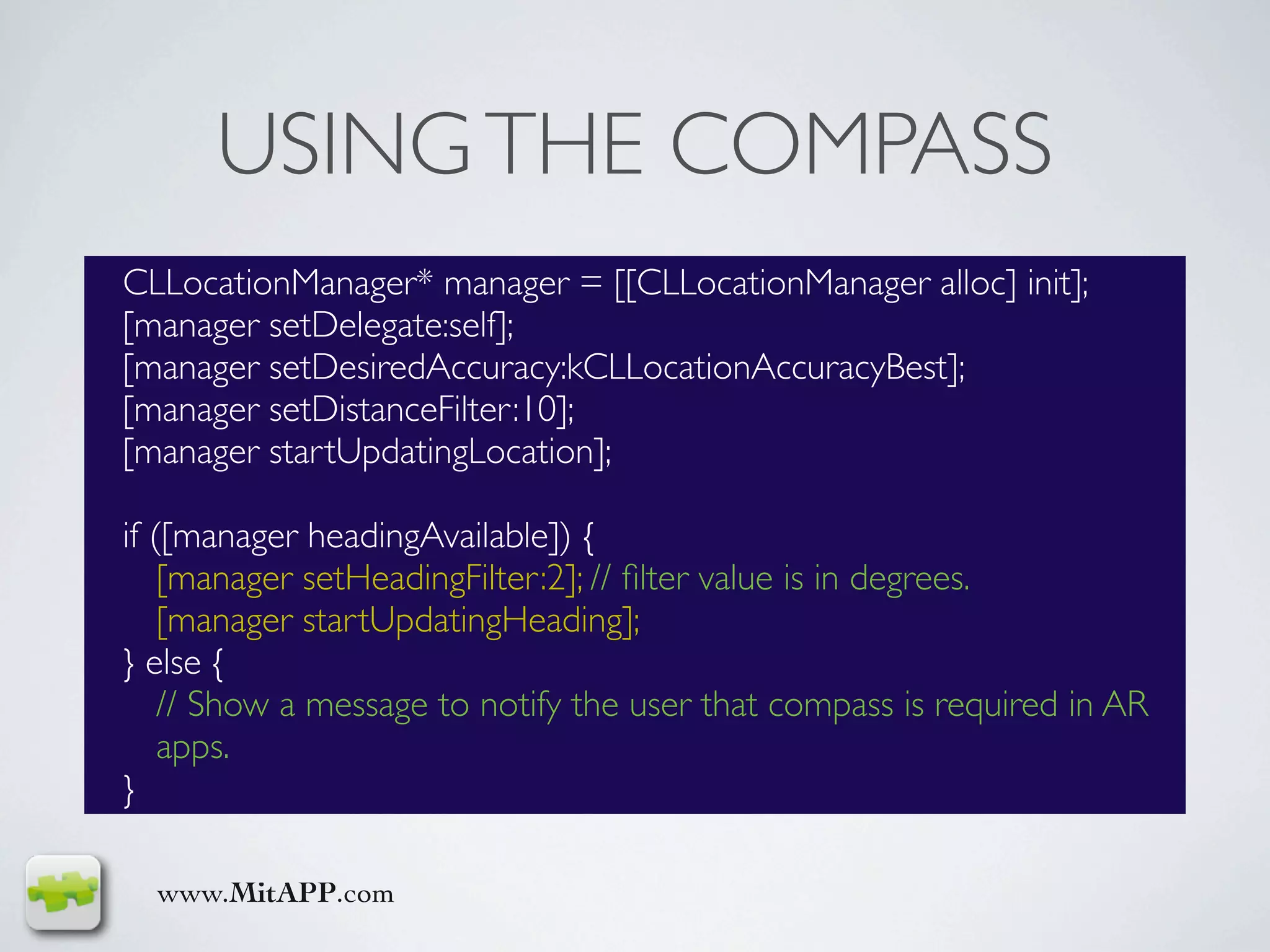 USING THE COMPASS
CLLocationManager* manager = [[CLLocationManager alloc] init];
[manager setDelegate:self];
[manager setDesiredAccuracy:kCLLocationAccuracyBest];
[manager setDistanceFilter:10];
[manager startUpdatingLocation];

if ([manager headingAvailable]) {
    [manager setHeadingFilter:2]; // ﬁlter value is in degrees.
    [manager startUpdatingHeading];
} else {
    // Show a message to notify the user that compass is required in AR
    apps.
}

  www.MitAPP.com
 
