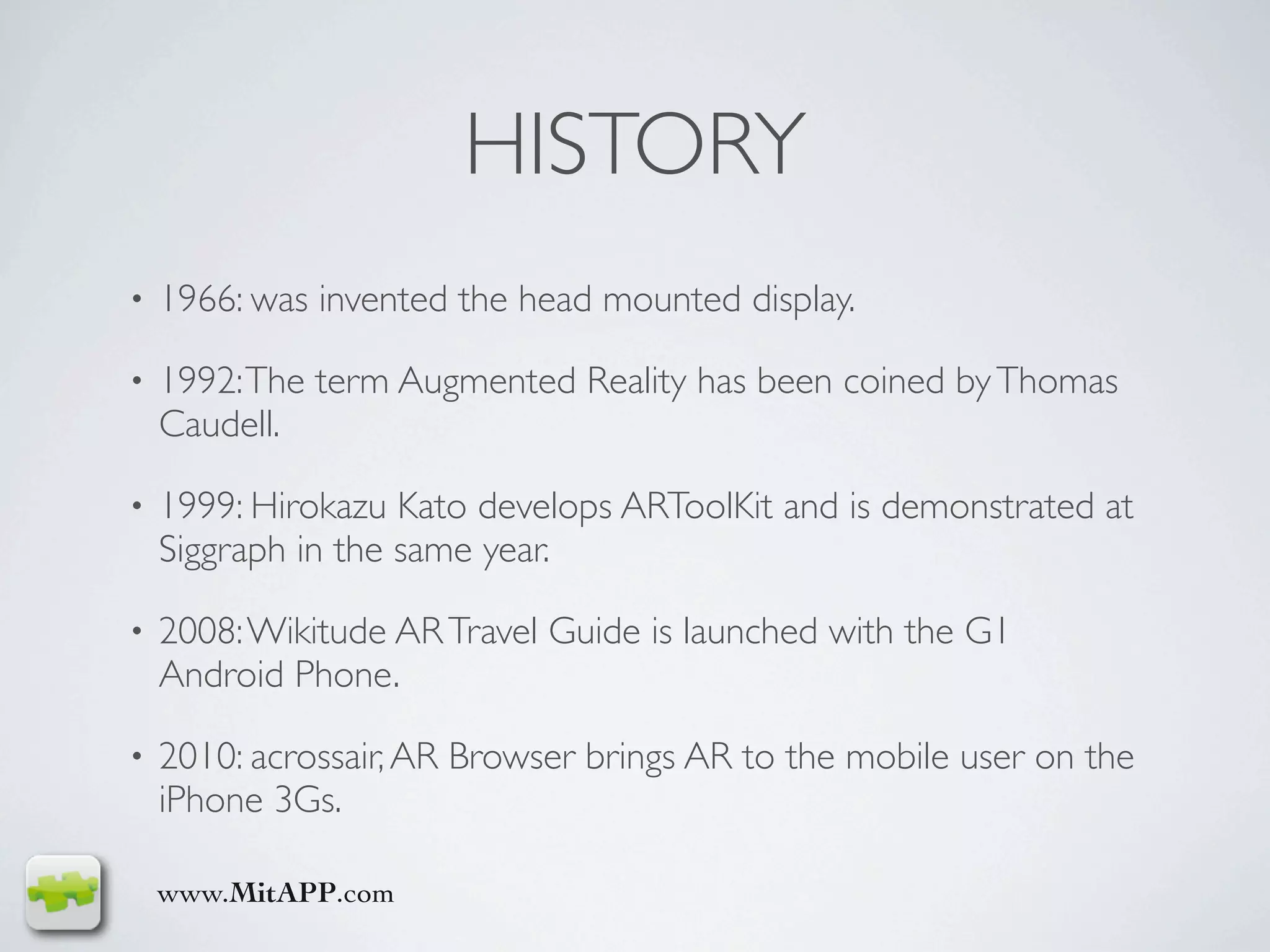 HISTORY
•   1966: was invented the head mounted display.

•   1992: The term Augmented Reality has been coined by Thomas
    Caudell.

•   1999: Hirokazu Kato develops ARToolKit and is demonstrated at
    Siggraph in the same year.

•   2008: Wikitude AR Travel Guide is launched with the G1
    Android Phone.

•   2010: acrossair, AR Browser brings AR to the mobile user on the
    iPhone 3Gs.

    www.MitAPP.com
 