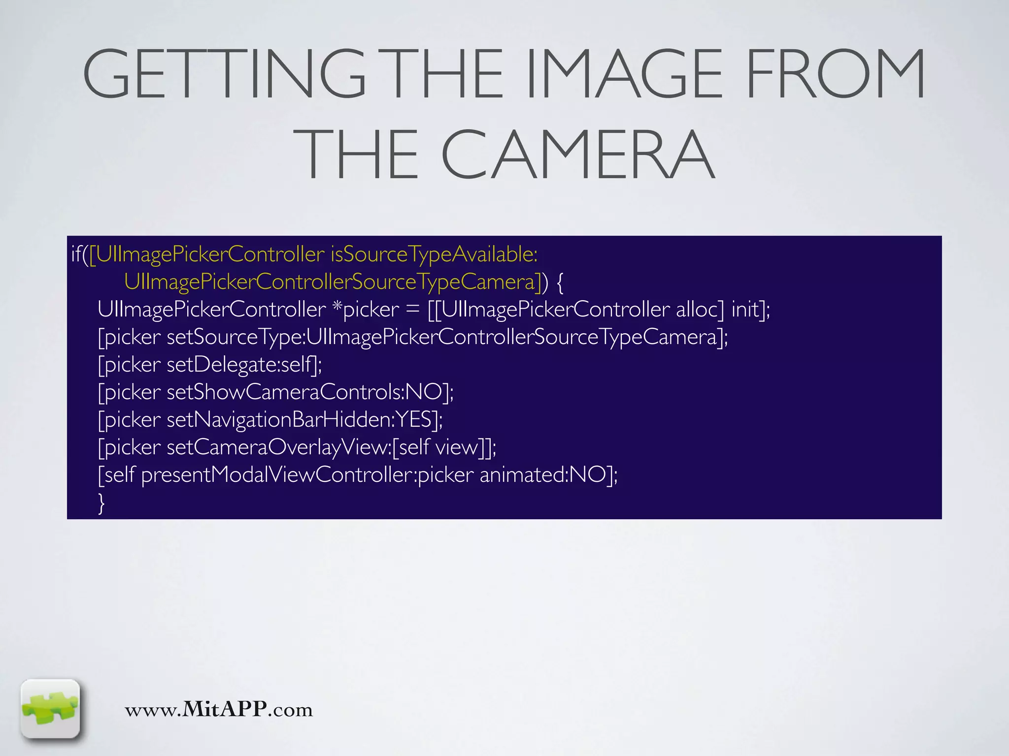 GETTING THE IMAGE FROM
       THE CAMERA
if([UIImagePickerController isSourceTypeAvailable:
       UIImagePickerControllerSourceTypeCamera]) {
    UIImagePickerController *picker = [[UIImagePickerController alloc] init];
    [picker setSourceType:UIImagePickerControllerSourceTypeCamera];
    [picker setDelegate:self];
    [picker setShowCameraControls:NO];
    [picker setNavigationBarHidden:YES];
    [picker setCameraOverlayView:[self view]];
    [self presentModalViewController:picker animated:NO];
    }




     www.MitAPP.com
 