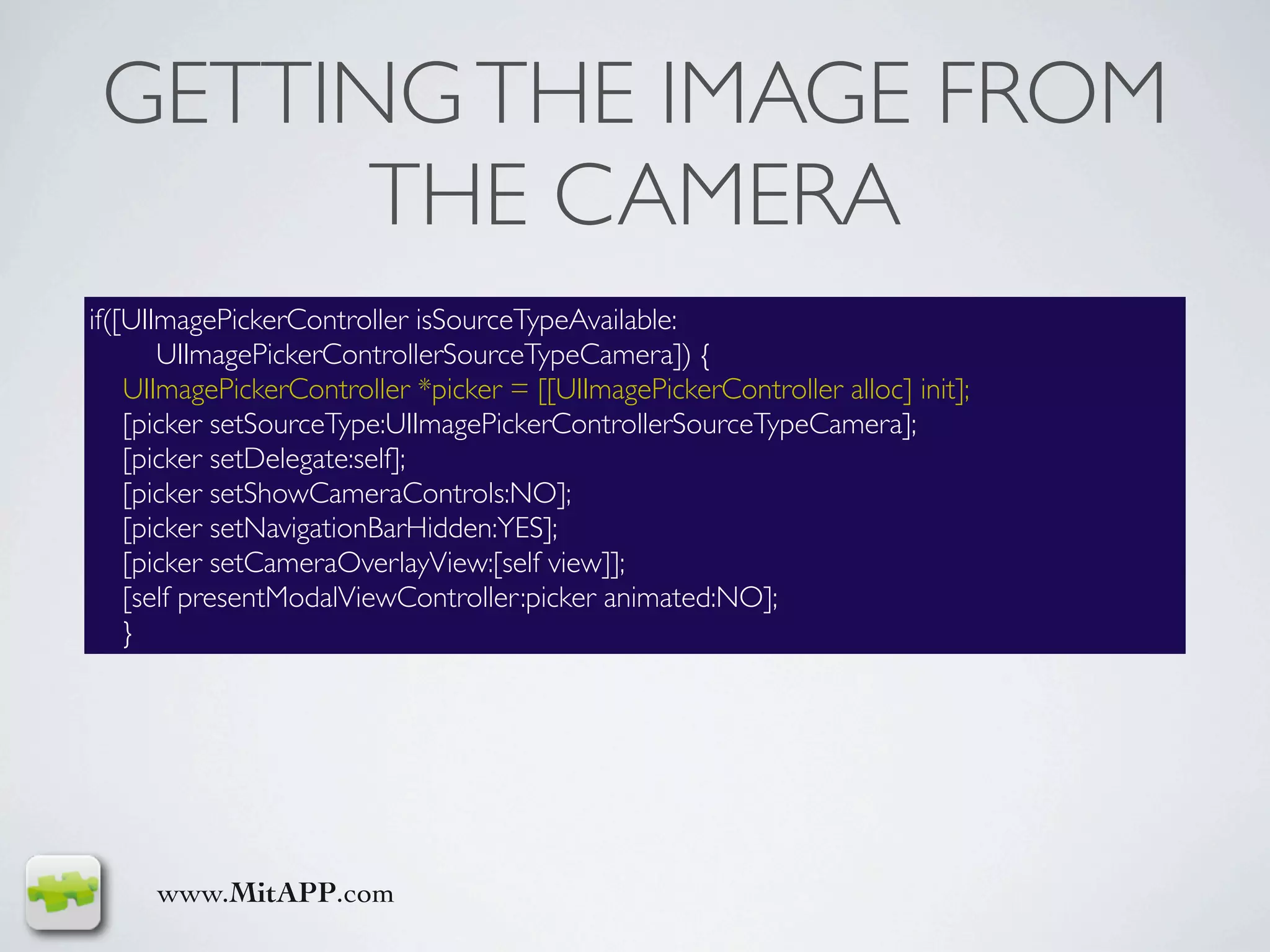 GETTING THE IMAGE FROM
       THE CAMERA
if([UIImagePickerController isSourceTypeAvailable:
       UIImagePickerControllerSourceTypeCamera]) {
    UIImagePickerController *picker = [[UIImagePickerController alloc] init];
    [picker setSourceType:UIImagePickerControllerSourceTypeCamera];
    [picker setDelegate:self];
    [picker setShowCameraControls:NO];
    [picker setNavigationBarHidden:YES];
    [picker setCameraOverlayView:[self view]];
    [self presentModalViewController:picker animated:NO];
    }




     www.MitAPP.com
 