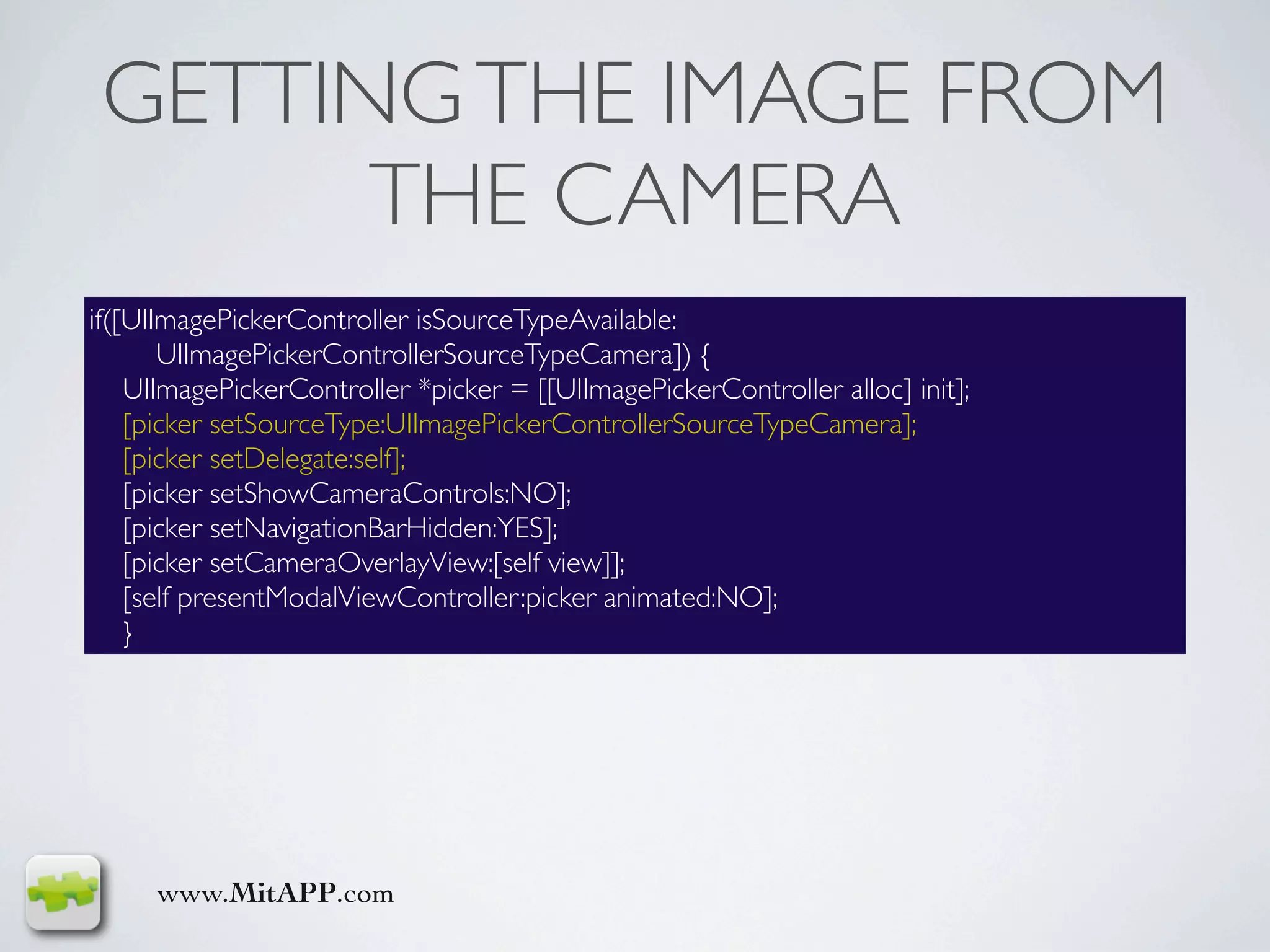GETTING THE IMAGE FROM
       THE CAMERA
if([UIImagePickerController isSourceTypeAvailable:
       UIImagePickerControllerSourceTypeCamera]) {
    UIImagePickerController *picker = [[UIImagePickerController alloc] init];
    [picker setSourceType:UIImagePickerControllerSourceTypeCamera];
    [picker setDelegate:self];
    [picker setShowCameraControls:NO];
    [picker setNavigationBarHidden:YES];
    [picker setCameraOverlayView:[self view]];
    [self presentModalViewController:picker animated:NO];
    }




     www.MitAPP.com
 