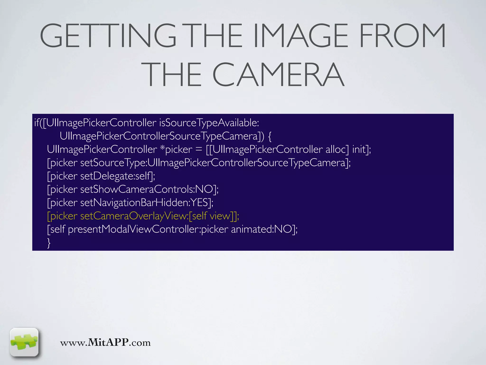 GETTING THE IMAGE FROM
       THE CAMERA
if([UIImagePickerController isSourceTypeAvailable:
       UIImagePickerControllerSourceTypeCamera]) {
    UIImagePickerController *picker = [[UIImagePickerController alloc] init];
    [picker setSourceType:UIImagePickerControllerSourceTypeCamera];
    [picker setDelegate:self];
    [picker setShowCameraControls:NO];
    [picker setNavigationBarHidden:YES];
    [picker setCameraOverlayView:[self view]];
    [self presentModalViewController:picker animated:NO];
    }




     www.MitAPP.com
 