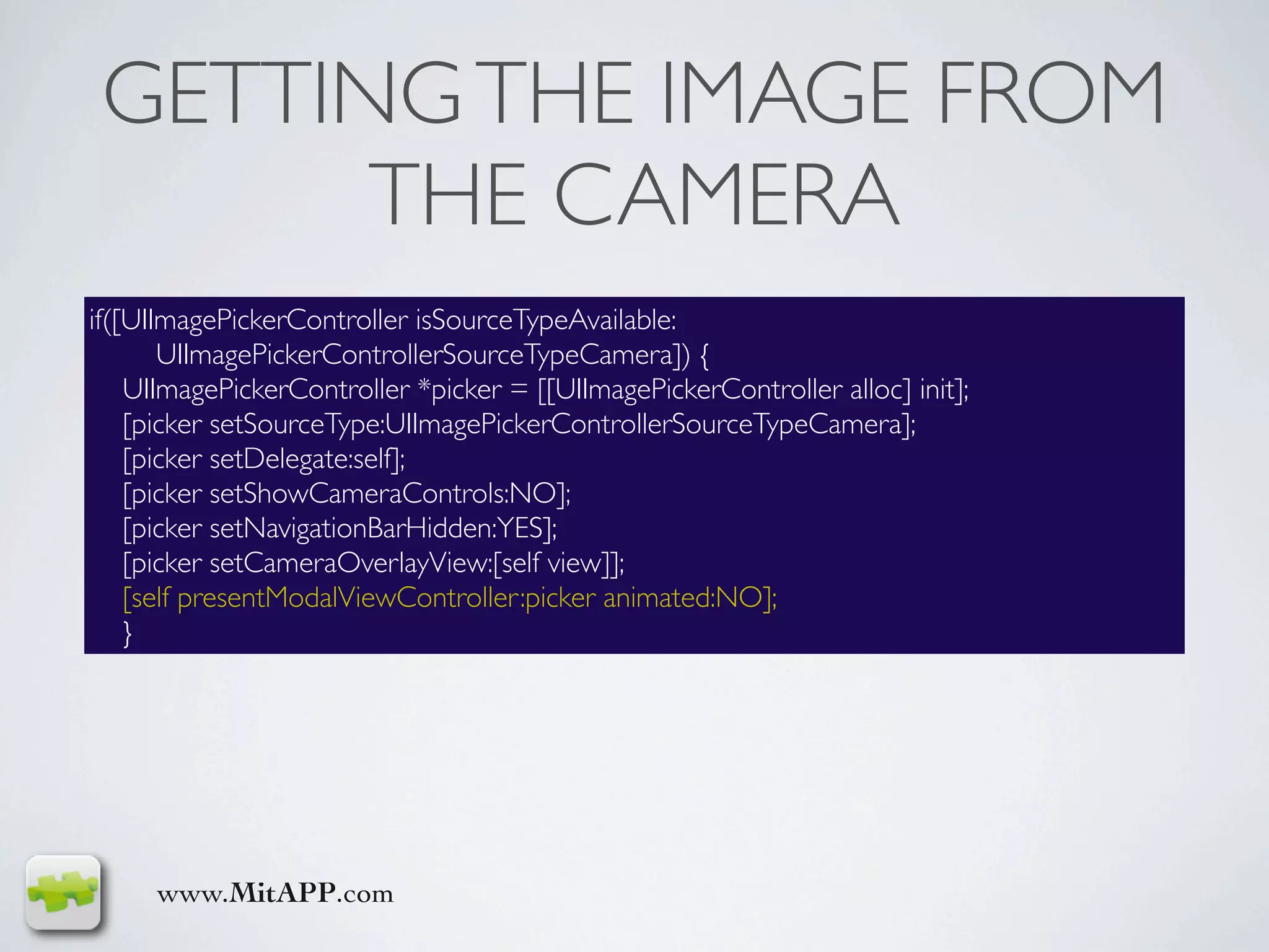 GETTING THE IMAGE FROM
       THE CAMERA
if([UIImagePickerController isSourceTypeAvailable:
       UIImagePickerControllerSourceTypeCamera]) {
    UIImagePickerController *picker = [[UIImagePickerController alloc] init];
    [picker setSourceType:UIImagePickerControllerSourceTypeCamera];
    [picker setDelegate:self];
    [picker setShowCameraControls:NO];
    [picker setNavigationBarHidden:YES];
    [picker setCameraOverlayView:[self view]];
    [self presentModalViewController:picker animated:NO];
    }




     www.MitAPP.com
 