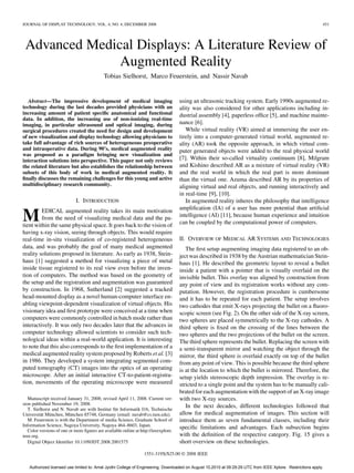 JOURNAL OF DISPLAY TECHNOLOGY, VOL. 4, NO. 4, DECEMBER 2008                                                                                                 451




 Advanced Medical Displays: A Literature Review of
               Augmented Reality
                                            Tobias Sielhorst, Marco Feuerstein, and Nassir Navab


   Abstract—The impressive development of medical imaging                            using an ultrasonic tracking system. Early 1990s augmented re-
technology during the last decades provided physicians with an                       ality was also considered for other applications including in-
increasing amount of patient speciﬁc anatomical and functional                       dustrial assembly [4], paperless ofﬁce [5], and machine mainte-
data. In addition, the increasing use of non-ionizing real-time
imaging, in particular ultrasound and optical imaging, during                        nance [6].
surgical procedures created the need for design and development                         While virtual reality (VR) aimed at immersing the user en-
of new visualization and display technology allowing physicians to                   tirely into a computer-generated virtual world, augmented re-
take full advantage of rich sources of heterogeneous preoperative                    ality (AR) took the opposite approach, in which virtual com-
and intraoperative data. During 90’s, medical augmented reality                      puter generated objects were added to the real physical world
was proposed as a paradigm bringing new visualization and
interaction solutions into perspective. This paper not only reviews                  [7]. Within their so-called virtuality continuum [8], Milgram
the related literature but also establishes the relationship between                 and Kishino described AR as a mixture of virtual reality (VR)
subsets of this body of work in medical augmented reality. It                        and the real world in which the real part is more dominant
ﬁnally discusses the remaining challenges for this young and active                  than the virtual one. Azuma described AR by its properties of
multidisciplinary research community.                                                aligning virtual and real objects, and running interactively and
                                                                                     in real-time [9], [10].
                             I. INTRODUCTION                                            In augmented reality inheres the philosophy that intelligence
         EDICAL augmented reality takes its main motivation                          ampliﬁcation (IA) of a user has more potential than artiﬁcial
M        from the need of visualizing medical data and the pa-
tient within the same physical space. It goes back to the vision of
                                                                                     intelligence (AI) [11], because human experience and intuition
                                                                                     can be coupled by the computational power of computers.
having x-ray vision, seeing through objects. This would require
real-time in-situ visualization of co-registered heterogeneous                       II. OVERVIEW OF MEDICAL AR SYSTEMS AND TECHNOLOGIES
data, and was probably the goal of many medical augmented                               The ﬁrst setup augmenting imaging data registered to an ob-
reality solutions proposed in literature. As early as 1938, Stein-                   ject was described in 1938 by the Austrian mathematician Stein-
haus [1] suggested a method for visualizing a piece of metal                         haus [1]. He described the geometric layout to reveal a bullet
inside tissue registered to its real view even before the inven-                     inside a patient with a pointer that is visually overlaid on the
tion of computers. The method was based on the geometry of                           invisible bullet. This overlay was aligned by construction from
the setup and the registration and augmentation was guaranteed                       any point of view and its registration works without any com-
by construction. In 1968, Sutherland [2] suggested a tracked                         putation. However, the registration procedure is cumbersome
head-mounted display as a novel human-computer interface en-                         and it has to be repeated for each patient. The setup involves
abling viewpoint-dependent visualization of virtual objects. His                     two cathodes that emit X-rays projecting the bullet on a ﬂuoro-
visionary idea and ﬁrst prototype were conceived at a time when                      scopic screen (see Fig. 2). On the other side of the X-ray screen,
computers were commonly controlled in batch mode rather than                         two spheres are placed symmetrically to the X-ray cathodes. A
interactively. It was only two decades later that the advances in                    third sphere is ﬁxed on the crossing of the lines between the
computer technology allowed scientists to consider such tech-                        two spheres and the two projections of the bullet on the screen.
nological ideas within a real-world application. It is interesting                   The third sphere represents the bullet. Replacing the screen with
to note that this also corresponds to the ﬁrst implementation of a                   a semi-transparent mirror and watching the object through the
medical augmented reality system proposed by Roberts et al. [3]                      mirror, the third sphere is overlaid exactly on top of the bullet
in 1986. They developed a system integrating segmented com-                          from any point of view. This is possible because the third sphere
puted tomography (CT) images into the optics of an operating                         is at the location to which the bullet is mirrored. Therefore, the
microscope. After an initial interactive CT-to-patient-registra-                     setup yields stereoscopic depth impression. The overlay is re-
tion, movements of the operating microscope were measured                            stricted to a single point and the system has to be manually cali-
                                                                                     brated for each augmentation with the support of an X-ray image
   Manuscript received January 31, 2008; revised April 11, 2008. Current ver-        with two X-ray sources.
sion published November 19, 2008.
   T. Sielhorst and N. Navab are with Institut für Informatik I16, Technische
                                                                                        In the next decades, different technologies followed that
Universität München, München 85748, Germany (email: navab@cs.tum.edu).               allow for medical augmentation of images. This section will
   M. Feuerstein is with the Department of media Science, Graduate School of         introduce them as seven fundamental classes, including their
Information Science, Nagoya University, Nagoya 464–8603, Japan.                      speciﬁc limitations and advantages. Each subsection begins
   Color versions of one or more ﬁgures are available online at http://ieeexplore.
ieee.org.                                                                            with the deﬁnition of the respective category. Fig. 15 gives a
   Digital Object Identiﬁer 10.1109/JDT.2008.2001575                                 short overview on these technologies.
                                                                  1551-319X/$25.00 © 2008 IEEE

   Authorized licensed use limited to: Amal Jyothi College of Engineering. Downloaded on August 10,2010 at 09:29:29 UTC from IEEE Xplore. Restrictions apply.
 