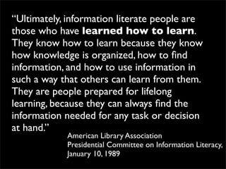 “Ultimately, information literate people are
those who have learned how to learn.
They know how to learn because they know
how knowledge is organized, how to ﬁnd
information, and how to use information in
such a way that others can learn from them.
They are people prepared for lifelong
learning, because they can always ﬁnd the
information needed for any task or decision
at hand.”
            American Library Association
            Presidential Committee on Information Literacy,
            January 10, 1989
 