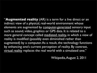 “Augmented reality (AR) is a term for a live direct or an
indirect view of a physical, real-world environment whose
elements are augmented by computer-generated sensory input
such as sound, video, graphics or GPS data. It is related to a
more general concept called mediated reality, in which a view of
reality is modiﬁed (possibly even diminished rather than
augmented) by a computer. As a result, the technology functions
by enhancing one’s current perception of reality. By contrast,
virtual reality replaces the real world with a simulated one.”

                                  Wikipedia, August 2, 2011
 
